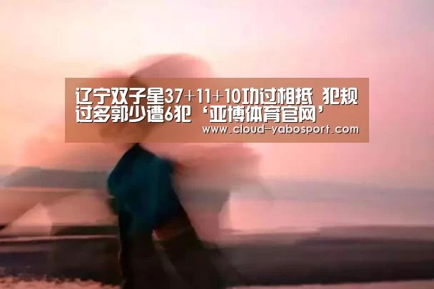 辽宁双子星37+11+10功过相抵 犯规过多郭少遭6犯‘亚博体育官网’(图2) 亚博体育官网